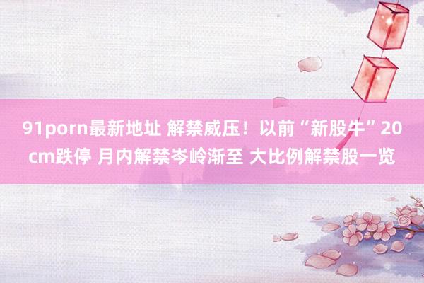 91porn最新地址 解禁威压！以前“新股牛”20cm跌停 月内解禁岑岭渐至 大比例解禁股一览