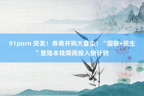 91porn 突发！券商并购大音尘！“国联+民生”登陆本钱阛阓投入倒计时