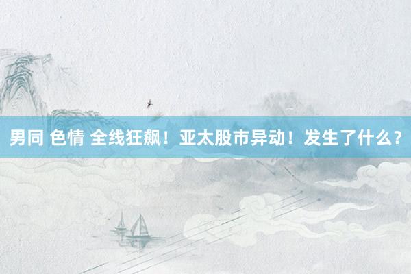 男同 色情 全线狂飙！亚太股市异动！发生了什么？