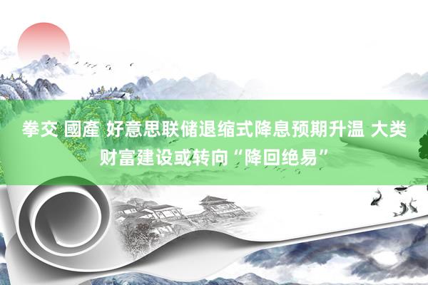 拳交 國產 好意思联储退缩式降息预期升温 大类财富建设或转向“降回绝易”