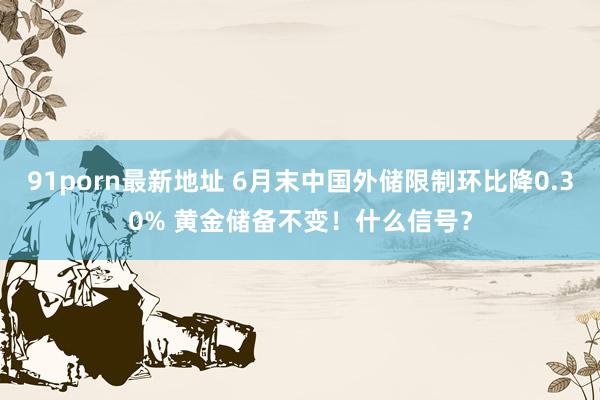 91porn最新地址 6月末中国外储限制环比降0.30% 黄金储备不变！什么信号？