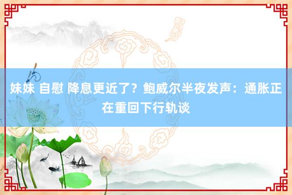 妹妹 自慰 降息更近了？鲍威尔半夜发声：通胀正在重回下行轨谈