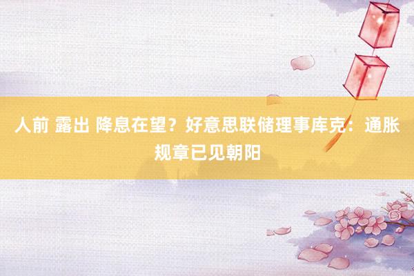 人前 露出 降息在望？好意思联储理事库克：通胀规章已见朝阳