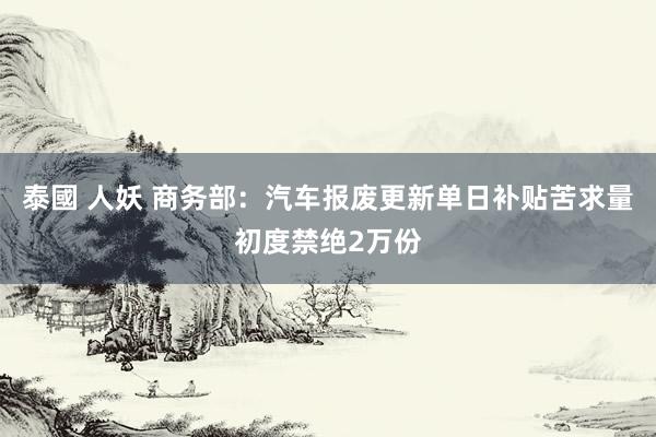 泰國 人妖 商务部：汽车报废更新单日补贴苦求量初度禁绝2万份