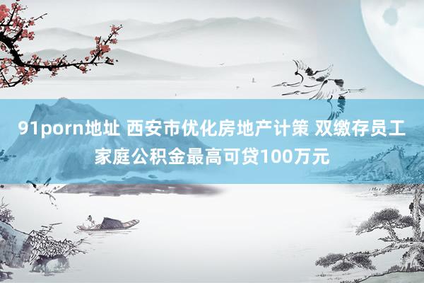 91porn地址 西安市优化房地产计策 双缴存员工家庭公积金最高可贷100万元