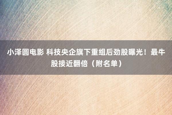 小泽圆电影 科技央企旗下重组后劲股曝光！最牛股接近翻倍（附名单）