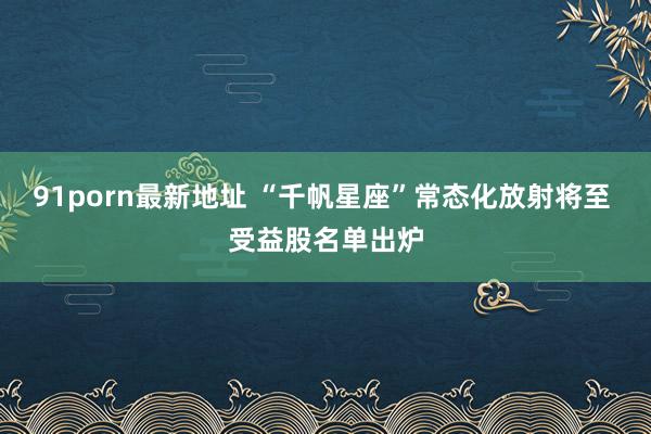 91porn最新地址 “千帆星座”常态化放射将至 受益股名单出炉