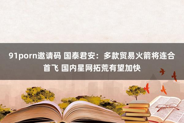 91porn邀请码 国泰君安：多款贸易火箭将连合首飞 国内星网拓荒有望加快