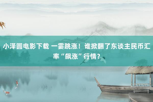 小泽圆电影下载 一霎跳涨！谁掀翻了东谈主民币汇率“飙涨”行情？