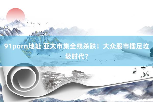 91porn地址 亚太市集全线杀跌！大众股市插足垃圾时代？