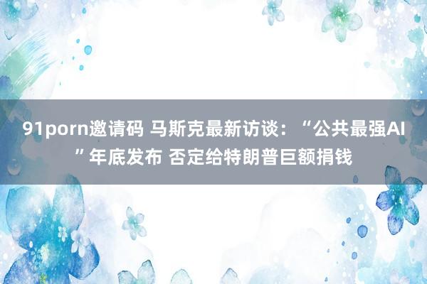 91porn邀请码 马斯克最新访谈：“公共最强AI”年底发布 否定给特朗普巨额捐钱