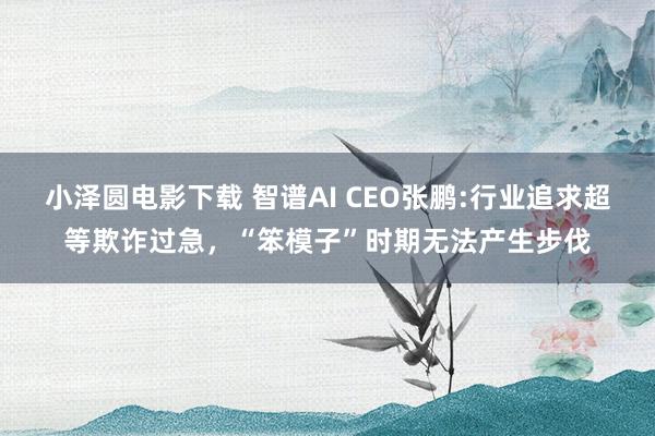 小泽圆电影下载 智谱AI CEO张鹏:行业追求超等欺诈过急，“笨模子”时期无法产生步伐