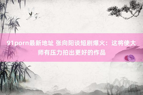 91porn最新地址 张向阳谈短剧爆火：这将使大师有压力拍出更好的作品