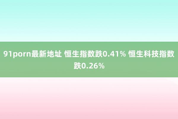 91porn最新地址 恒生指数跌0.41% 恒生科技指数跌0.26%