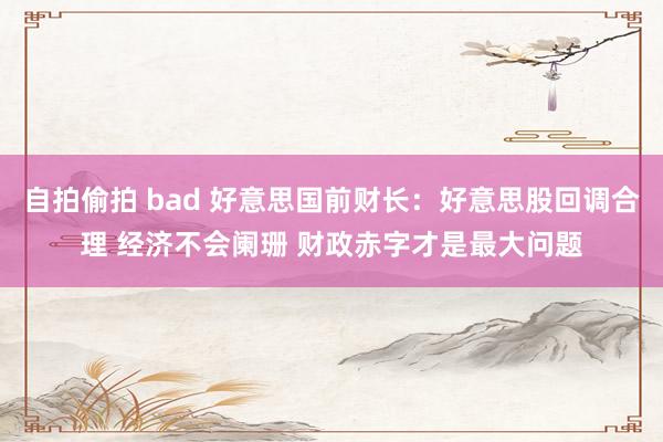 自拍偷拍 bad 好意思国前财长：好意思股回调合理 经济不会阑珊 财政赤字才是最大问题