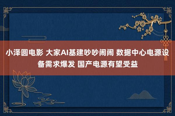 小泽圆电影 大家AI基建吵吵闹闹 数据中心电源设备需求爆发 国产电源有望受益
