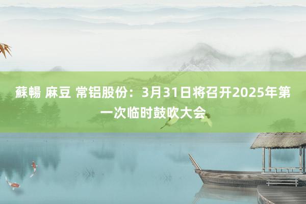 蘇暢 麻豆 常铝股份：3月31日将召开2025年第一次临时鼓吹大会