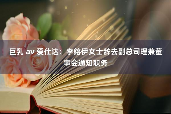 巨乳 av 爱仕达：李鎔伊女士辞去副总司理兼董事会通知职务