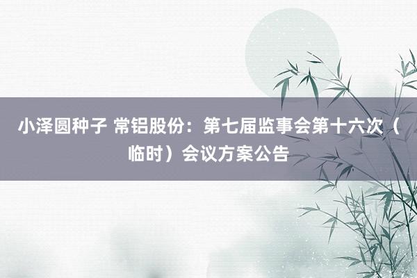 小泽圆种子 常铝股份：第七届监事会第十六次（临时）会议方案公告