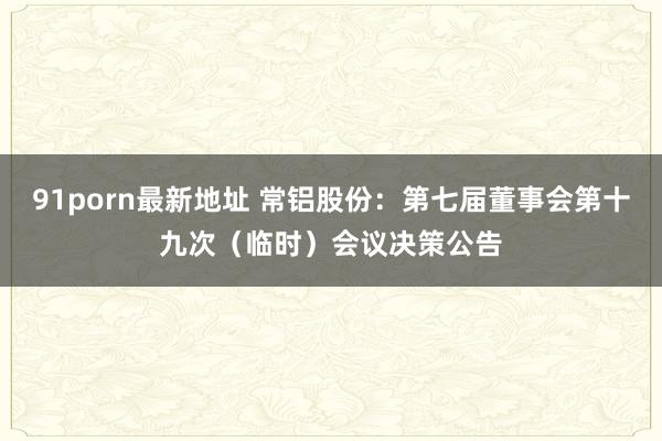 91porn最新地址 常铝股份：第七届董事会第十九次（临时）会议决策公告