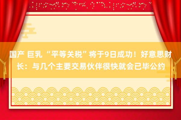 国产 巨乳 “平等关税”将于9日成功！好意思财长：与几个主要交易伙伴很快就会已毕公约
