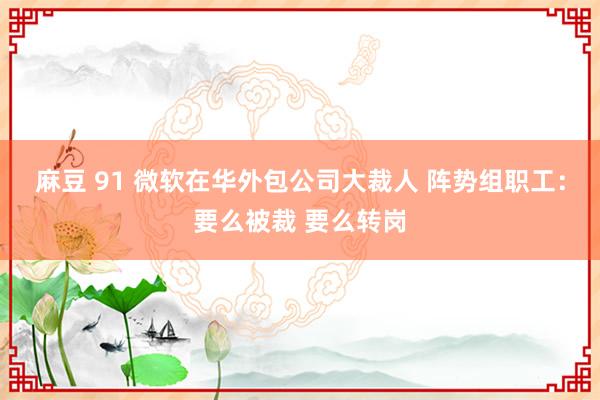 麻豆 91 微软在华外包公司大裁人 阵势组职工：要么被裁 要么转岗