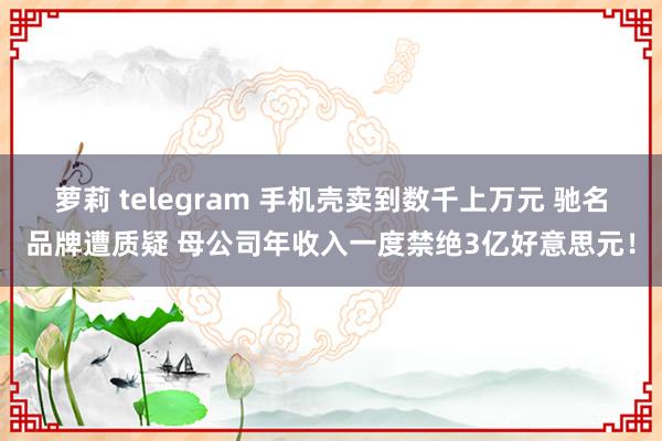 萝莉 telegram 手机壳卖到数千上万元 驰名品牌遭质疑 母公司年收入一度禁绝3亿好意思元！
