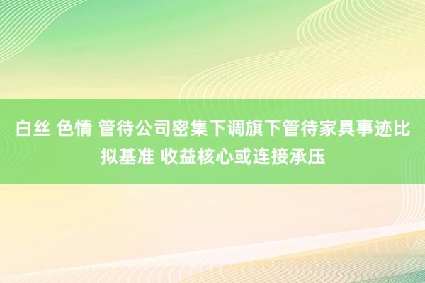 白丝 色情 管待公司密集下调旗下管待家具事迹比拟基准 收益核心或连接承压