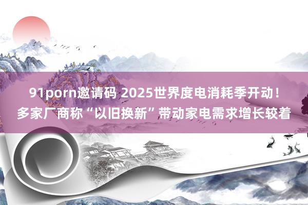 91porn邀请码 2025世界度电消耗季开动！多家厂商称“以旧换新”带动家电需求增长较着