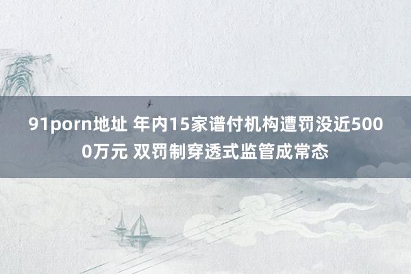 91porn地址 年内15家谱付机构遭罚没近5000万元 双罚制穿透式监管成常态